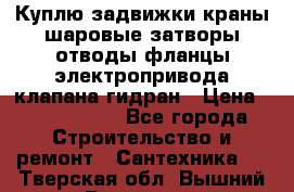 Куплю задвижки краны шаровые затворы отводы фланцы электропривода клапана гидран › Цена ­ 1 500 000 - Все города Строительство и ремонт » Сантехника   . Тверская обл.,Вышний Волочек г.